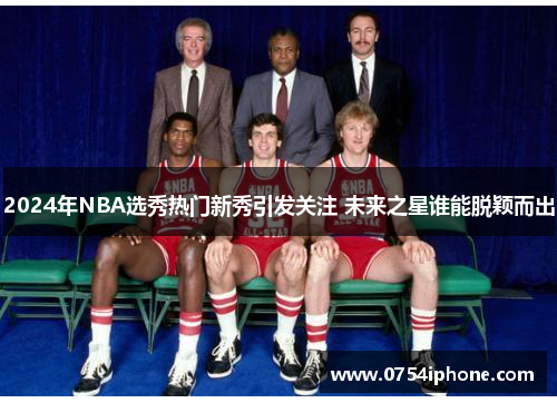 2024年NBA选秀热门新秀引发关注 未来之星谁能脱颖而出